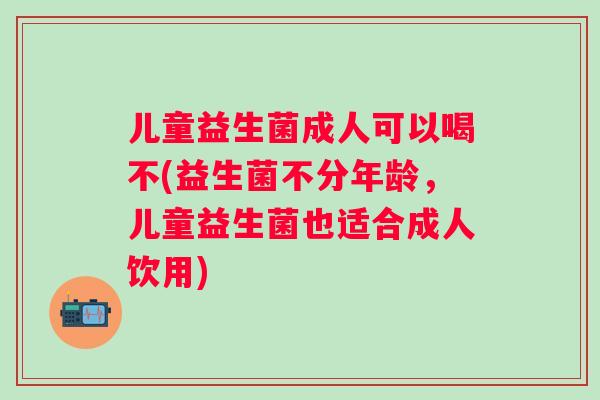 儿童益生菌成人可以喝不(益生菌不分年龄,儿童益生菌也适合成人饮用) 儿童益生菌成人可以喝不(益生菌不分年龄,儿童益生菌也适合成人饮用)