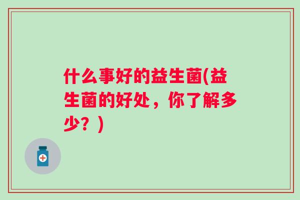 什么事好的益生菌(益生菌的好处,你了解多少?) 什么事好的益生菌(益生菌的好处,你了解多少?)