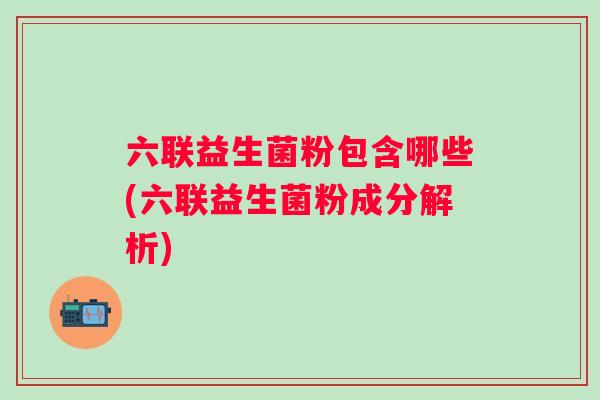 六联益生菌粉包含哪些(六联益生菌粉成分解析) 六联益生菌粉包含哪些(六联益生菌粉成分解析)