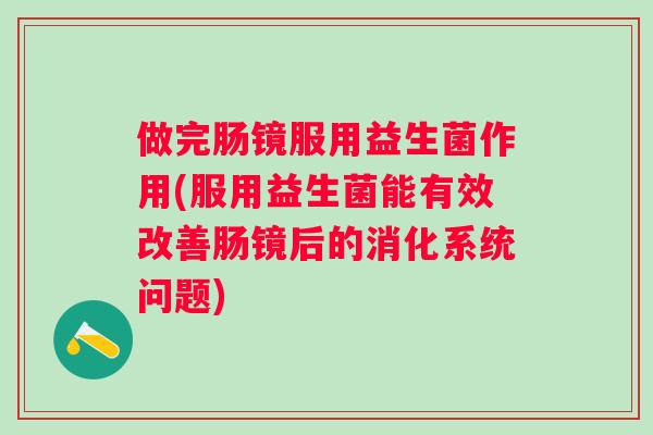 做完肠镜服用益生菌作用(服用益生菌能有效改善肠镜后的消化系统问题) 做完肠镜服用益生菌作用(服用益生菌能有效改善肠镜后的消化系统问题)