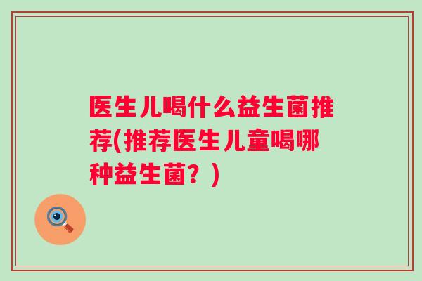 医生儿喝什么益生菌推荐(推荐医生儿童喝哪种益生菌?) 医生儿喝什么益生菌推荐(推荐医生儿童喝哪种益生菌?)