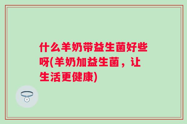 什么羊奶带益生菌好些呀(羊奶加益生菌,让生活更健康) 什么羊奶带益生菌好些呀(羊奶加益生菌,让生活更健康)