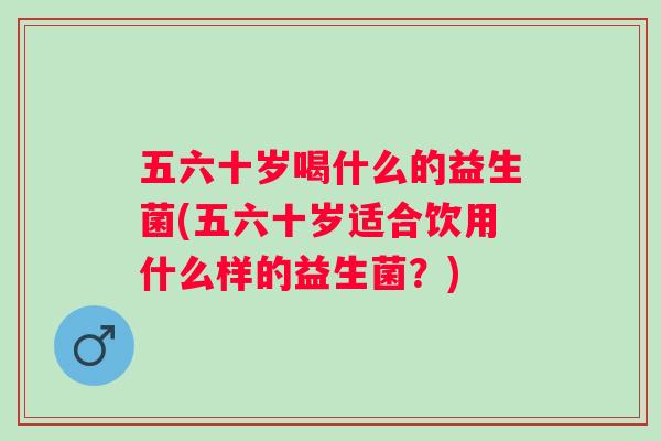 五六十岁喝什么的益生菌(五六十岁适合饮用什么样的益生菌?) 五六十岁喝什么的益生菌(五六十岁适合饮用什么样的益生菌?)