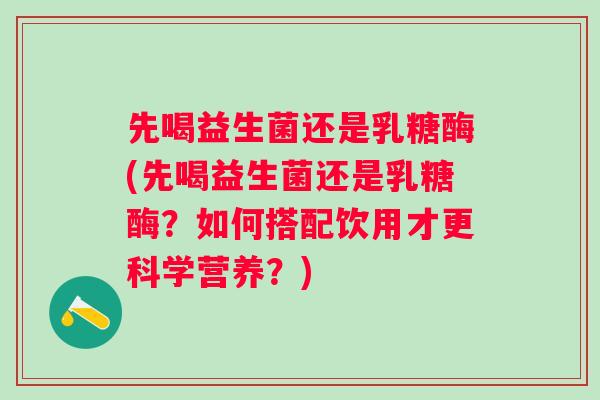 先喝益生菌还是乳糖酶(先喝益生菌还是乳糖酶?如何搭配饮用才更科学营养?) 先喝益生菌还是乳糖酶(先喝益生菌还是乳糖酶?如何搭配饮用才更科学营养?)
