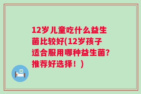 12岁儿童吃什么益生菌比较好(12岁孩子适合服用哪种益生菌?推荐好选择!) 12岁儿童吃什么益生菌比较好(12岁孩子适合服用哪种益生菌?推荐好选择!)