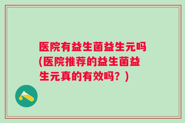 医院有益生菌益生元吗(医院推荐的益生菌益生元真的有效吗?) 医院有益生菌益生元吗(医院推荐的益生菌益生元真的有效吗?)