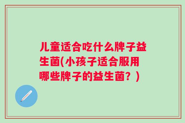 儿童适合吃什么牌子益生菌(小孩子适合服用哪些牌子的益生菌?) 儿童适合吃什么牌子益生菌(小孩子适合服用哪些牌子的益生菌?)