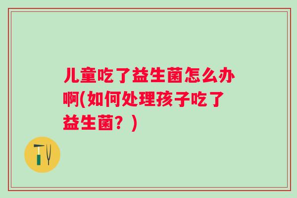 儿童吃了益生菌怎么办啊(如何处理孩子吃了益生菌？)