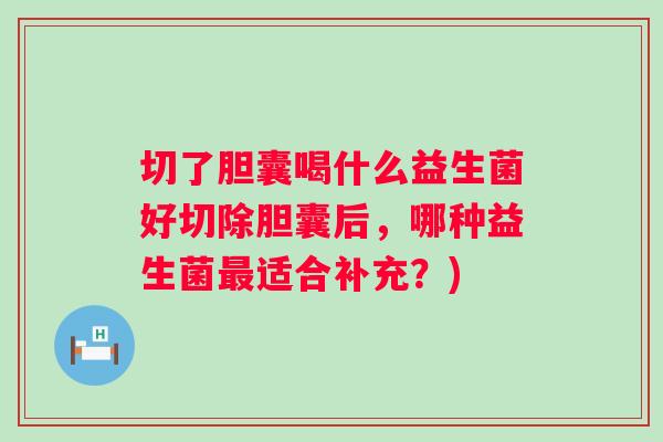 切了胆囊喝什么益生菌好切除胆囊后，哪种益生菌适合补充？)