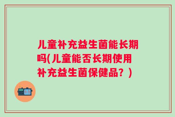 儿童补充益生菌能长期吗(儿童能否长期使用补充益生菌保健品？)