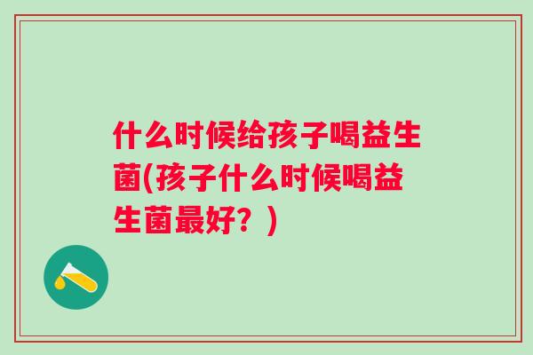 什么时候给孩子喝益生菌(孩子什么时候喝益生菌好?) 什么时候给孩子喝益生菌(孩子什么时候喝益生菌好?)