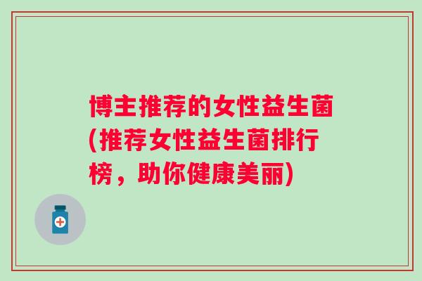 博主推荐的女性益生菌(推荐女性益生菌排行榜,助你健康美丽) 博主推荐的女性益生菌(推荐女性益生菌排行榜,助你健康美丽)