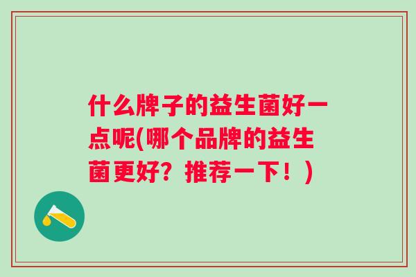 什么牌子的益生菌好一点呢(哪个品牌的益生菌更好?推荐一下!) 什么牌子的益生菌好一点呢(哪个品牌的益生菌更好?推荐一下!)