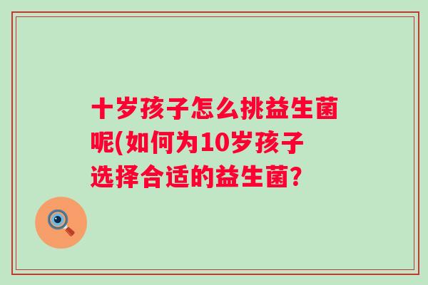 十岁孩子怎么挑益生菌呢(如何为10岁孩子选择合适的益生菌? 十岁孩子怎么挑益生菌呢(如何为10岁孩子选择合适的益生菌?