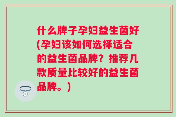 什么牌子孕妇益生菌好(孕妇该如何选择适合的益生菌品牌?推荐几款质量比较好的益生菌品牌。) 什么牌子孕妇益生菌好(孕妇该如何选择适合的益生菌品牌?推荐几款质量比较好的益生菌品牌。)