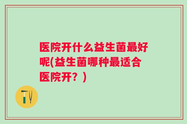 医院开什么益生菌好呢(益生菌哪种适合医院开?) 医院开什么益生菌好呢(益生菌哪种适合医院开?)