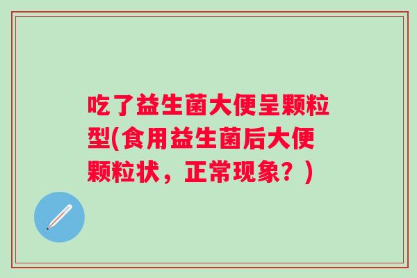 吃了益生菌大便呈颗粒型(食用益生菌后大便颗粒状,正常现象?) 吃了益生菌大便呈颗粒型(食用益生菌后大便颗粒状,正常现象?)