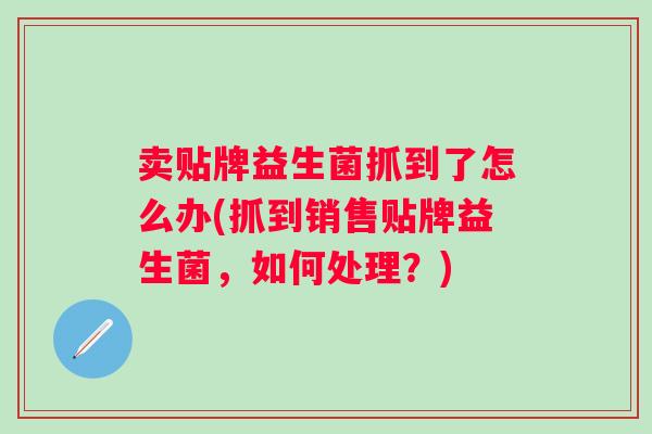 卖贴牌益生菌抓到了怎么办(抓到销售贴牌益生菌,如何处理?) 卖贴牌益生菌抓到了怎么办(抓到销售贴牌益生菌,如何处理?)