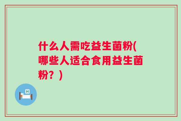 什么人需吃益生菌粉(哪些人适合食用益生菌粉?) 什么人需吃益生菌粉(哪些人适合食用益生菌粉?)