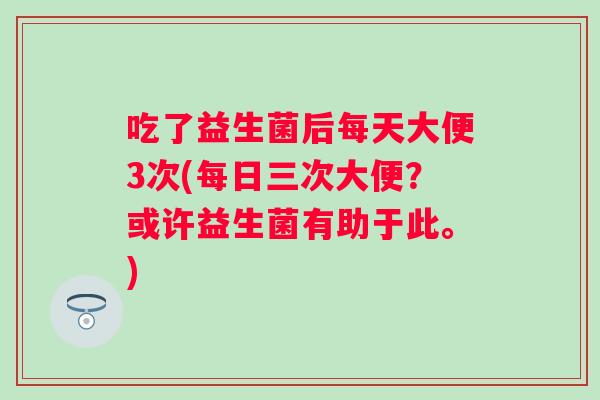 吃了益生菌后每天大便3次(每日三次大便?或许益生菌有助于此。) 吃了益生菌后每天大便3次(每日三次大便?或许益生菌有助于此。)