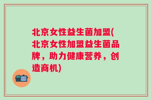 北京女性益生菌加盟(北京女性加盟益生菌品牌，助力健康营养，创造商机)