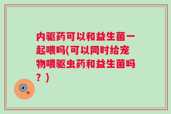 内驱药可以和益生菌一起喂吗(可以同时给宠物喂驱虫药和益生菌吗？)