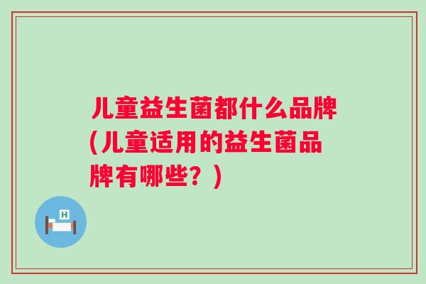 儿童益生菌都什么品牌(儿童适用的益生菌品牌有哪些？)