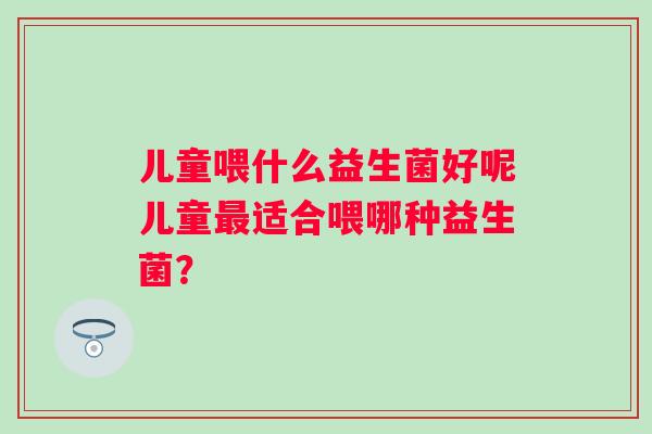 儿童喂什么益生菌好呢儿童适合喂哪种益生菌？