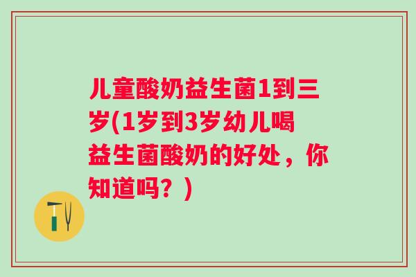 儿童酸奶益生菌1到三岁(1岁到3岁幼儿喝益生菌酸奶的好处，你知道吗？)