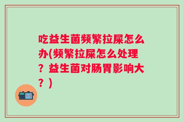 吃益生菌频繁拉屎怎么办(频繁拉屎怎么处理？益生菌对肠胃影响大？)