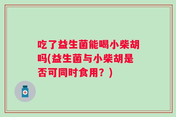 吃了益生菌能喝小柴胡吗(益生菌与小柴胡是否可同时食用？)