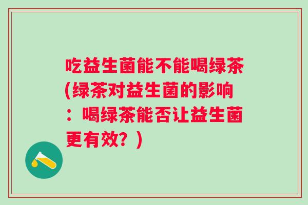 吃益生菌能不能喝绿茶(绿茶对益生菌的影响：喝绿茶能否让益生菌更有效？)