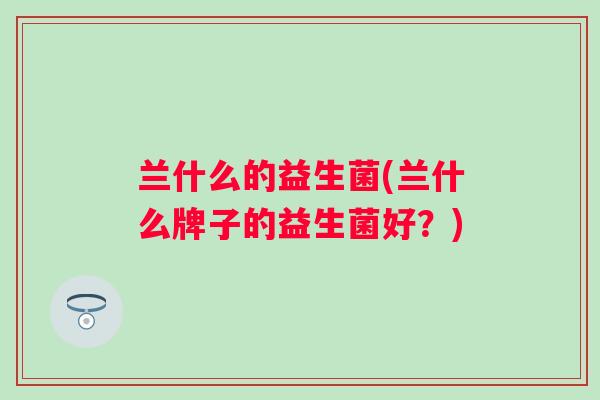 兰什么的益生菌(兰什么牌子的益生菌好?) 兰什么的益生菌(兰什么牌子的益生菌好?)