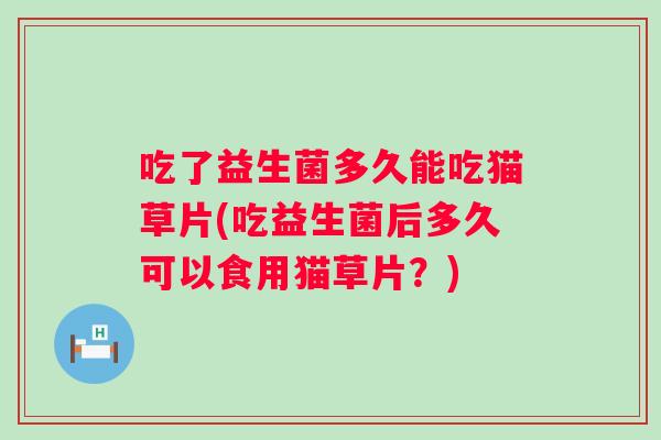 吃了益生菌多久能吃猫草片(吃益生菌后多久可以食用猫草片?) 吃了益生菌多久能吃猫草片(吃益生菌后多久可以食用猫草片?)