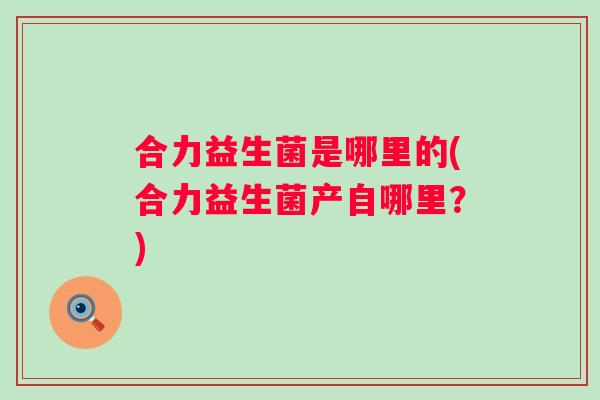 合力益生菌是哪里的(合力益生菌产自哪里?) 合力益生菌是哪里的(合力益生菌产自哪里?)