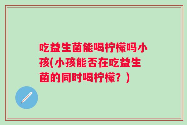 吃益生菌能喝柠檬吗小孩(小孩能否在吃益生菌的同时喝柠檬?) 吃益生菌能喝柠檬吗小孩(小孩能否在吃益生菌的同时喝柠檬?)