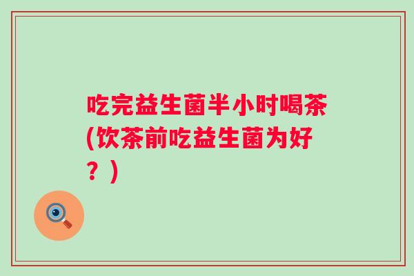 吃完益生菌半小时喝茶(饮茶前吃益生菌为好？)