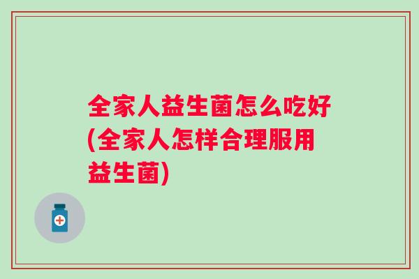 全家人益生菌怎么吃好(全家人怎样合理服用益生菌) 全家人益生菌怎么吃好(全家人怎样合理服用益生菌)