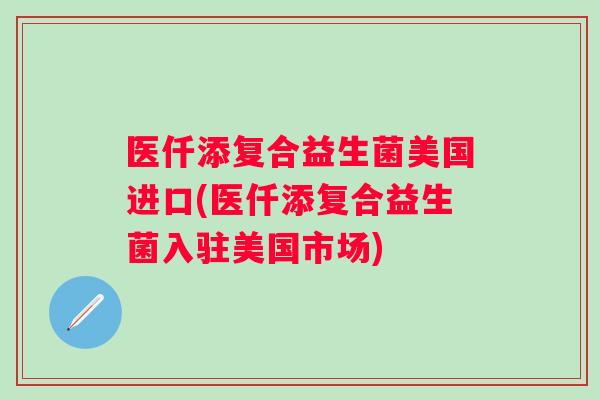 医仟添复合益生菌美国进口(医仟添复合益生菌入驻美国市场) 医仟添复合益生菌美国进口(医仟添复合益生菌入驻美国市场)