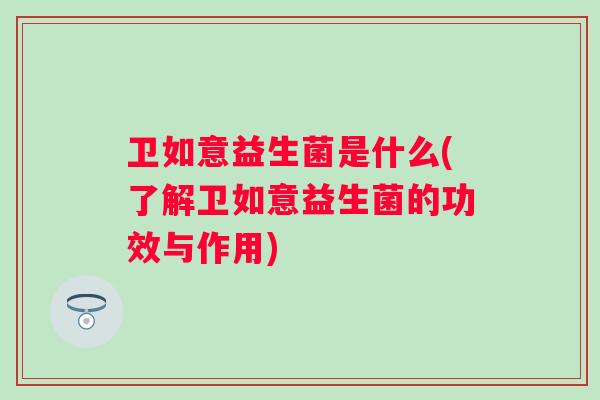 卫如意益生菌是什么(了解卫如意益生菌的功效与作用) 卫如意益生菌是什么(了解卫如意益生菌的功效与作用)