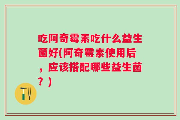 吃阿奇霉素吃什么益生菌好(阿奇霉素使用后，应该搭配哪些益生菌？)