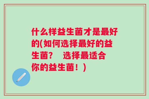 什么样益生菌才是好的(如何选择好的益生菌? 选择适合你的益生菌!) 什么样益生菌才是好的(如何选择好的益生菌? 选择适合你的益生菌!)