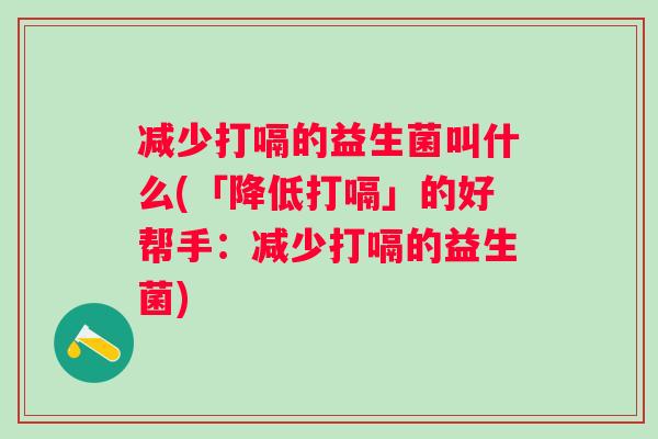 减少打嗝的益生菌叫什么(「降低打嗝」的好帮手:减少打嗝的益生菌) 减少打嗝的益生菌叫什么(「降低打嗝」的好帮手:减少打嗝的益生菌)