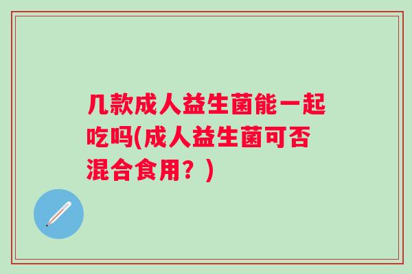 几款成人益生菌能一起吃吗(成人益生菌可否混合食用?) 几款成人益生菌能一起吃吗(成人益生菌可否混合食用?)