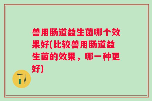 兽用肠道益生菌哪个效果好(比较兽用肠道益生菌的效果,哪一种更好) 兽用肠道益生菌哪个效果好(比较兽用肠道益生菌的效果,哪一种更好)