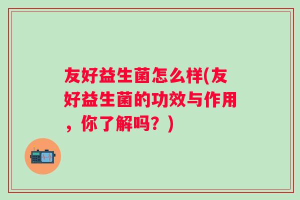 友好益生菌怎么样(友好益生菌的功效与作用，你了解吗？)