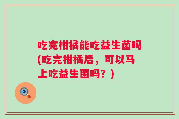 吃完柑橘能吃益生菌吗(吃完柑橘后，可以马上吃益生菌吗？)