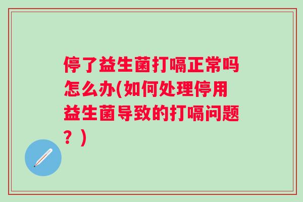 停了益生菌打嗝正常吗怎么办(如何处理停用益生菌导致的打嗝问题?) 停了益生菌打嗝正常吗怎么办(如何处理停用益生菌导致的打嗝问题?)