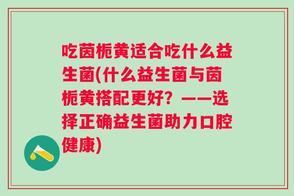 吃茵栀黄适合吃什么益生菌(什么益生菌与茵栀黄搭配更好？——选择正确益生菌助力口腔健康)