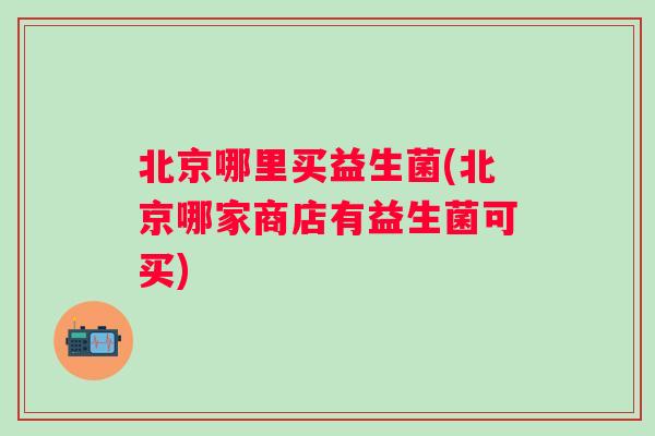 北京哪里买益生菌(北京哪家商店有益生菌可买)